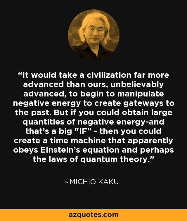 It would take a civilization far more advanced than ours, unbelievably advanced, to begin to manipulate negative energy to create gateways to the past. But if you could obtain large quantities of negative energy-and that's a big 