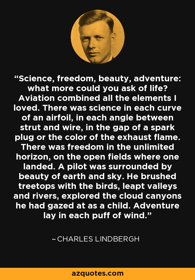 Science, freedom, beauty, adventure: what more could you ask of life? Aviation combined all the elements I loved. There was science in each curve of an airfoil, in each angle between strut and wire, in the gap of a spark plug or the color of the exhaust flame. There was freedom in the unlimited horizon, on the open fields where one landed. A pilot was surrounded by beauty of earth and sky. He brushed treetops with the birds, leapt valleys and rivers, explored the cloud canyons he had gazed at as a child. Adventure lay in each puff of wind. - Charles Lindbergh