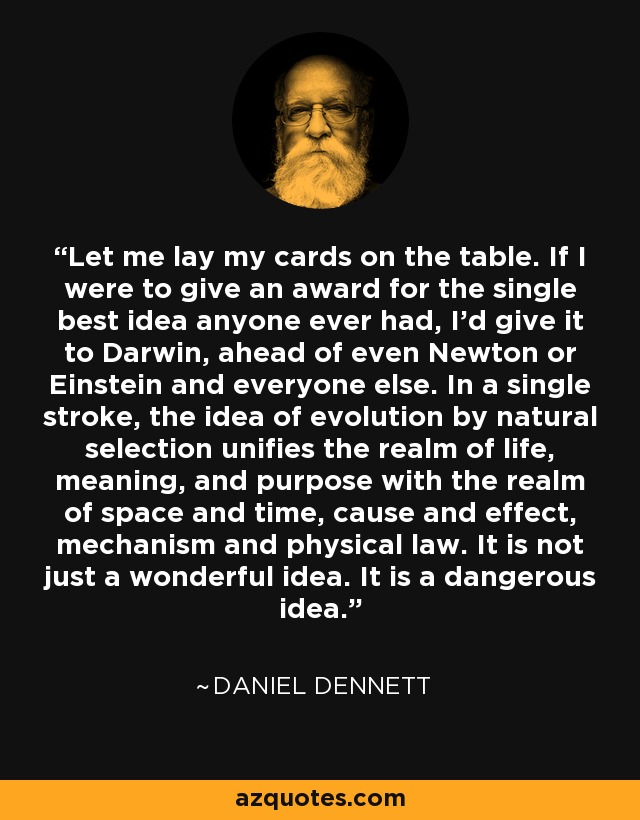Let me lay my cards on the table. If I were to give an award for the single best idea anyone ever had, I'd give it to Darwin, ahead of even Newton or Einstein and everyone else. In a single stroke, the idea of evolution by natural selection unifies the realm of life, meaning, and purpose with the realm of space and time, cause and effect, mechanism and physical law. It is not just a wonderful idea. It is a dangerous idea. - Daniel Dennett
