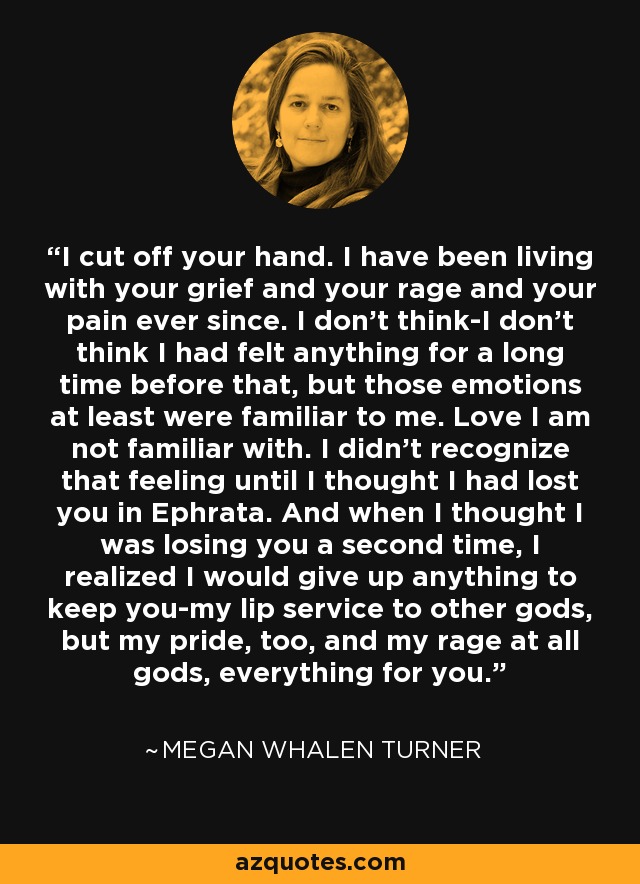 I cut off your hand. I have been living with your grief and your rage and your pain ever since. I don't think-I don't think I had felt anything for a long time before that, but those emotions at least were familiar to me. Love I am not familiar with. I didn't recognize that feeling until I thought I had lost you in Ephrata. And when I thought I was losing you a second time, I realized I would give up anything to keep you-my lip service to other gods, but my pride, too, and my rage at all gods, everything for you. - Megan Whalen Turner