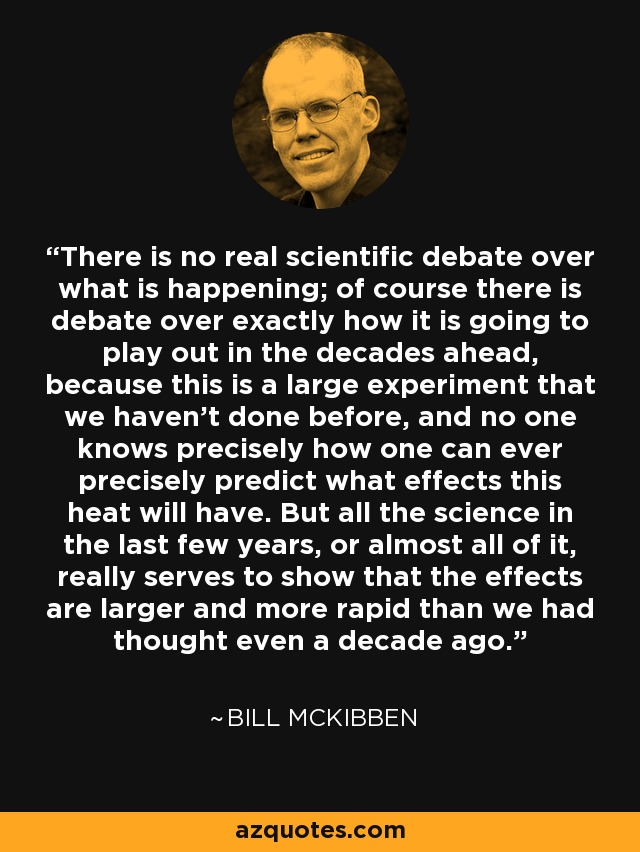 There is no real scientific debate over what is happening; of course there is debate over exactly how it is going to play out in the decades ahead, because this is a large experiment that we haven't done before, and no one knows precisely how one can ever precisely predict what effects this heat will have. But all the science in the last few years, or almost all of it, really serves to show that the effects are larger and more rapid than we had thought even a decade ago. - Bill McKibben