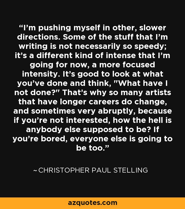 I'm pushing myself in other, slower directions. Some of the stuff that I'm writing is not necessarily so speedy; it's a different kind of intense that I'm going for now, a more focused intensity. It's good to look at what you've done and think, 