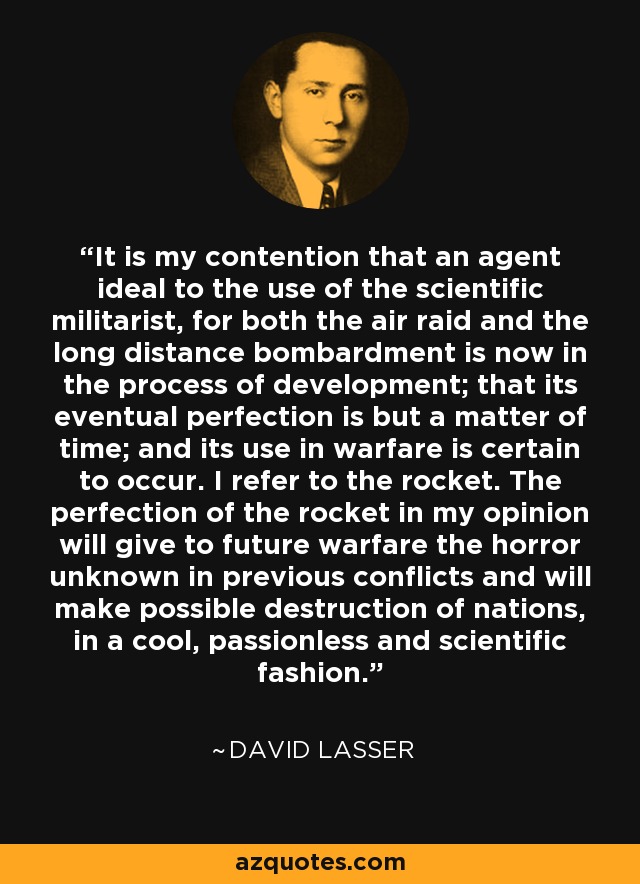 It is my contention that an agent ideal to the use of the scientific militarist, for both the air raid and the long distance bombardment is now in the process of development; that its eventual perfection is but a matter of time; and its use in warfare is certain to occur. I refer to the rocket. The perfection of the rocket in my opinion will give to future warfare the horror unknown in previous conflicts and will make possible destruction of nations, in a cool, passionless and scientific fashion. - David Lasser