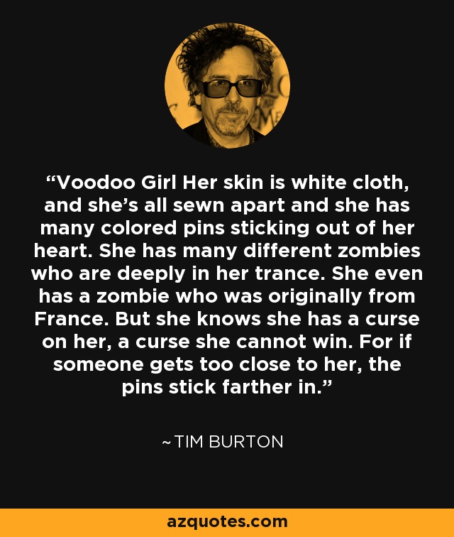 Voodoo Girl Her skin is white cloth, and she's all sewn apart and she has many colored pins sticking out of her heart. She has many different zombies who are deeply in her trance. She even has a zombie who was originally from France. But she knows she has a curse on her, a curse she cannot win. For if someone gets too close to her, the pins stick farther in. - Tim Burton