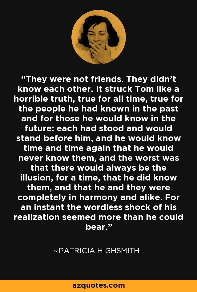 They were not friends. They didn't know each other. It struck Tom like a horrible truth, true for all time, true for the people he had known in the past and for those he would know in the future: each had stood and would stand before him, and he would know time and time again that he would never know them, and the worst was that there would always be the illusion, for a time, that he did know them, and that he and they were completely in harmony and alike. For an instant the wordless shock of his realization seemed more than he could bear. - Patricia Highsmith