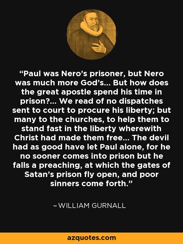 Paul was Nero's prisoner, but Nero was much more God's... But how does the great apostle spend his time in prison?... We read of no dispatches sent to court to procure his liberty; but many to the churches, to help them to stand fast in the liberty wherewith Christ had made them free... The devil had as good have let Paul alone, for he no sooner comes into prison but he falls a preaching, at which the gates of Satan's prison fly open, and poor sinners come forth. - William Gurnall