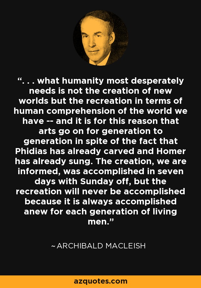 . . . what humanity most desperately needs is not the creation of new worlds but the recreation in terms of human comprehension of the world we have -- and it is for this reason that arts go on for generation to generation in spite of the fact that Phidias has already carved and Homer has already sung. The creation, we are informed, was accomplished in seven days with Sunday off, but the recreation will never be accomplished because it is always accomplished anew for each generation of living men. - Archibald MacLeish