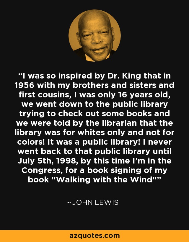 I was so inspired by Dr. King that in 1956 with my brothers and sisters and first cousins, I was only 16 years old, we went down to the public library trying to check out some books and we were told by the librarian that the library was for whites only and not for colors! It was a public library! I never went back to that public library until July 5th, 1998, by this time I'm in the Congress, for a book signing of my book 