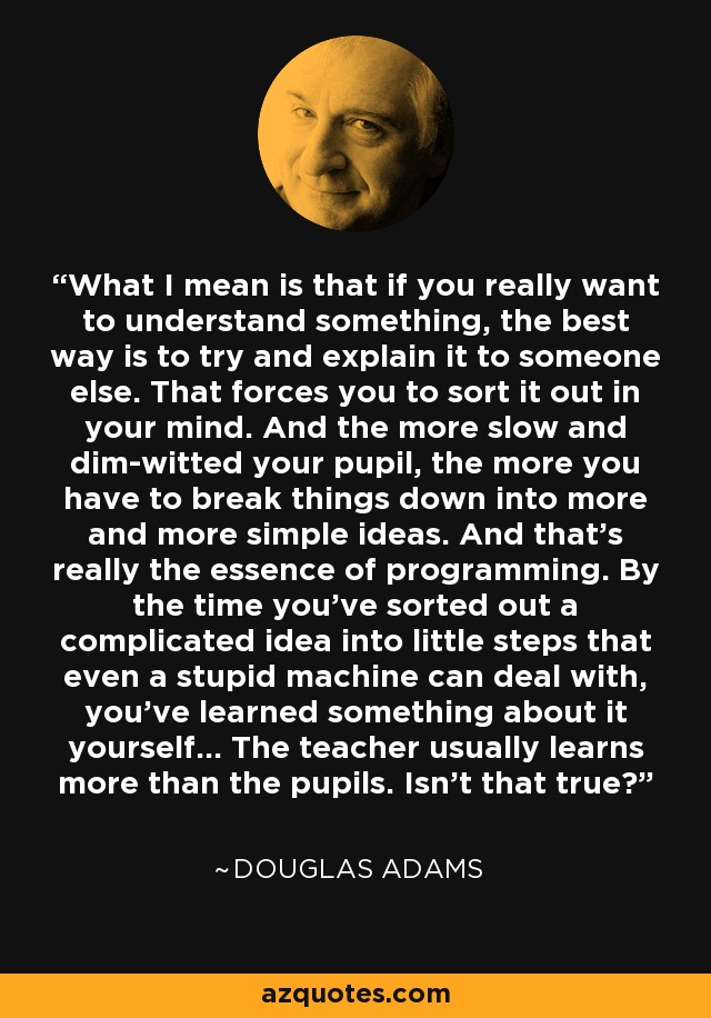 What I mean is that if you really want to understand something, the best way is to try and explain it to someone else. That forces you to sort it out in your mind. And the more slow and dim-witted your pupil, the more you have to break things down into more and more simple ideas. And that's really the essence of programming. By the time you've sorted out a complicated idea into little steps that even a stupid machine can deal with, you've learned something about it yourself... The teacher usually learns more than the pupils. Isn't that true? - Douglas Adams