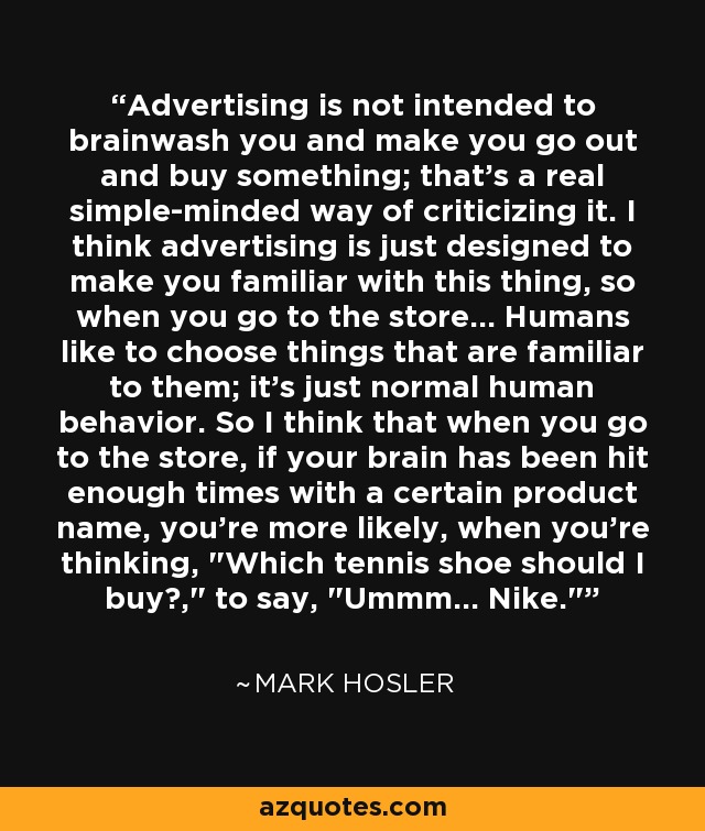 Advertising is not intended to brainwash you and make you go out and buy something; that's a real simple-minded way of criticizing it. I think advertising is just designed to make you familiar with this thing, so when you go to the store... Humans like to choose things that are familiar to them; it's just normal human behavior. So I think that when you go to the store, if your brain has been hit enough times with a certain product name, you're more likely, when you're thinking, 