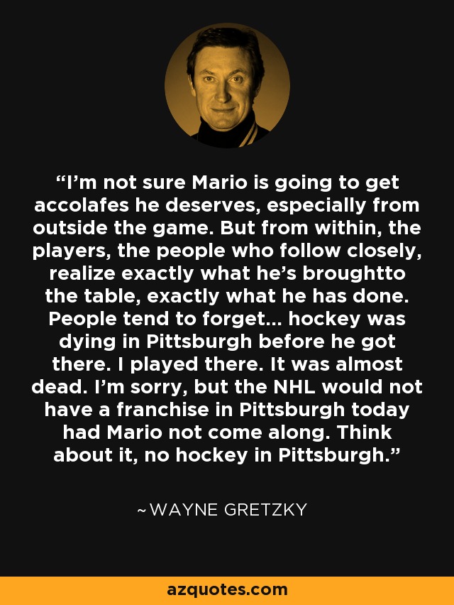 I'm not sure Mario is going to get accolafes he deserves, especially from outside the game. But from within, the players, the people who follow closely, realize exactly what he's broughtto the table, exactly what he has done. People tend to forget... hockey was dying in Pittsburgh before he got there. I played there. It was almost dead. I'm sorry, but the NHL would not have a franchise in Pittsburgh today had Mario not come along. Think about it, no hockey in Pittsburgh. - Wayne Gretzky