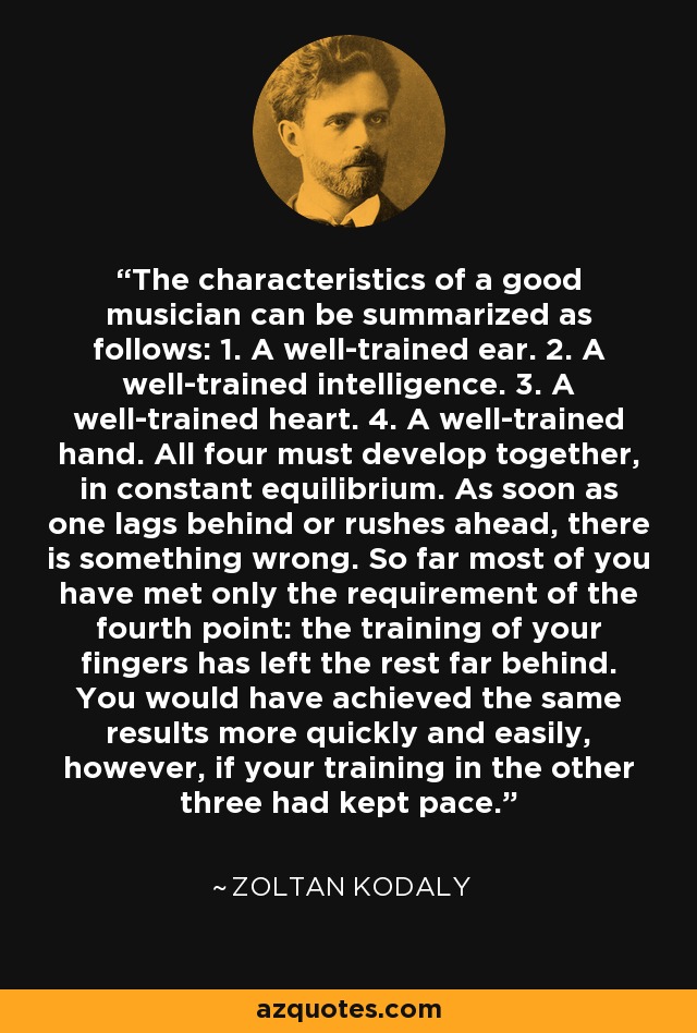 The characteristics of a good musician can be summarized as follows: 1. A well-trained ear. 2. A well-trained intelligence. 3. A well-trained heart. 4. A well-trained hand. All four must develop together, in constant equilibrium. As soon as one lags behind or rushes ahead, there is something wrong. So far most of you have met only the requirement of the fourth point: the training of your fingers has left the rest far behind. You would have achieved the same results more quickly and easily, however, if your training in the other three had kept pace. - Zoltan Kodaly
