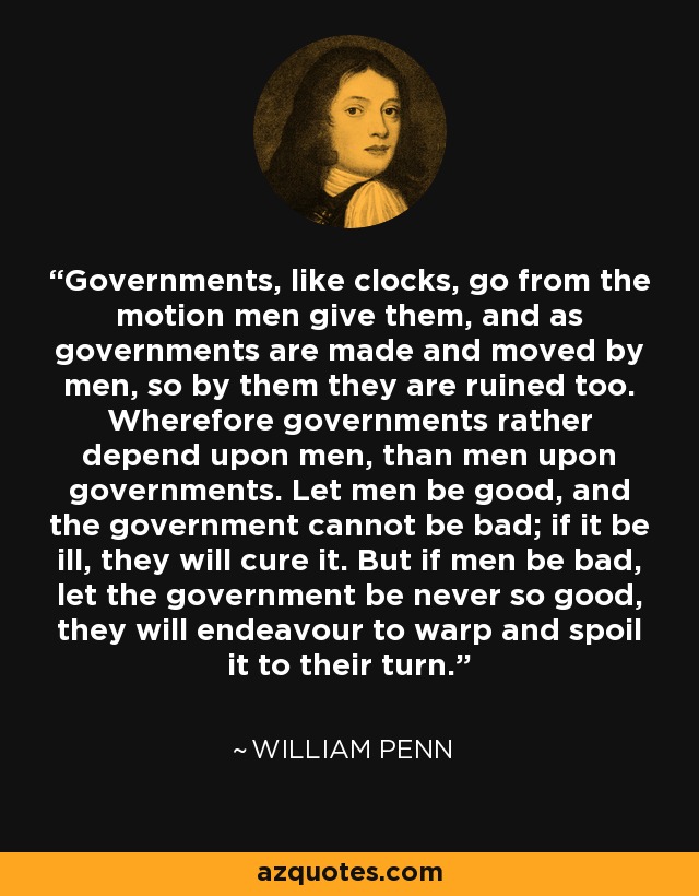 Governments, like clocks, go from the motion men give them, and as governments are made and moved by men, so by them they are ruined too. Wherefore governments rather depend upon men, than men upon governments. Let men be good, and the government cannot be bad; if it be ill, they will cure it. But if men be bad, let the government be never so good, they will endeavour to warp and spoil it to their turn. - William Penn