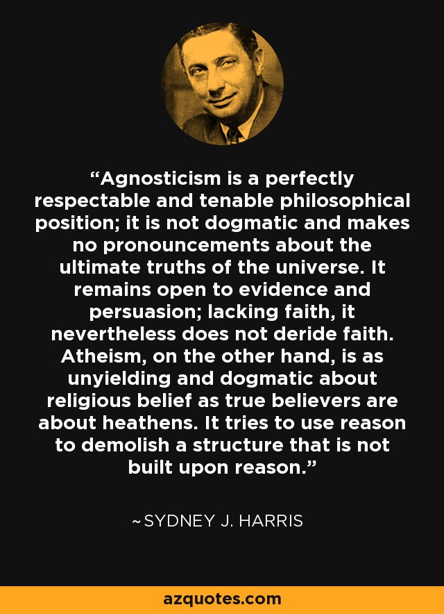 Agnosticism is a perfectly respectable and tenable philosophical position; it is not dogmatic and makes no pronouncements about the ultimate truths of the universe. It remains open to evidence and persuasion; lacking faith, it nevertheless does not deride faith. Atheism, on the other hand, is as unyielding and dogmatic about religious belief as true believers are about heathens. It tries to use reason to demolish a structure that is not built upon reason. - Sydney J. Harris