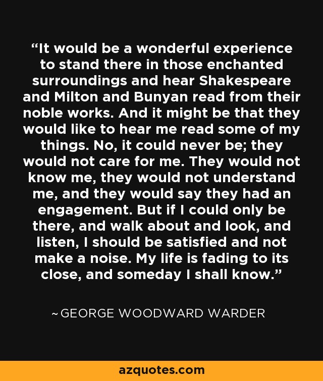 It would be a wonderful experience to stand there in those enchanted surroundings and hear Shakespeare and Milton and Bunyan read from their noble works. And it might be that they would like to hear me read some of my things. No, it could never be; they would not care for me. They would not know me, they would not understand me, and they would say they had an engagement. But if I could only be there, and walk about and look, and listen, I should be satisfied and not make a noise. My life is fading to its close, and someday I shall know. - George Woodward Warder