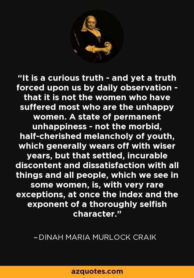 It is a curious truth - and yet a truth forced upon us by daily observation - that it is not the women who have suffered most who are the unhappy women. A state of permanent unhappiness - not the morbid, half-cherished melancholy of youth, which generally wears off with wiser years, but that settled, incurable discontent and dissatisfaction with all things and all people, which we see in some women, is, with very rare exceptions, at once the index and the exponent of a thoroughly selfish character. - Dinah Maria Murlock Craik