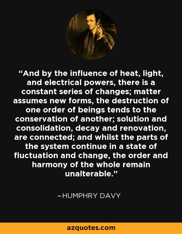 And by the influence of heat, light, and electrical powers, there is a constant series of changes; matter assumes new forms, the destruction of one order of beings tends to the conservation of another; solution and consolidation, decay and renovation, are connected; and whilst the parts of the system continue in a state of fluctuation and change, the order and harmony of the whole remain unalterable. - Humphry Davy