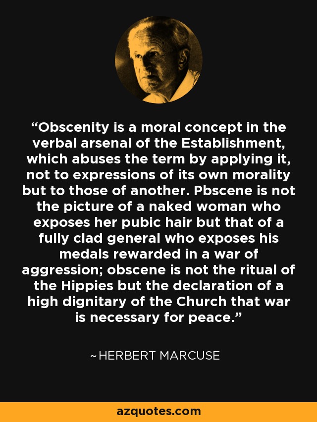 Obscenity is a moral concept in the verbal arsenal of the Establishment, which abuses the term by applying it, not to expressions of its own morality but to those of another. Pbscene is not the picture of a naked woman who exposes her pubic hair but that of a fully clad general who exposes his medals rewarded in a war of aggression; obscene is not the ritual of the Hippies but the declaration of a high dignitary of the Church that war is necessary for peace. - Herbert Marcuse