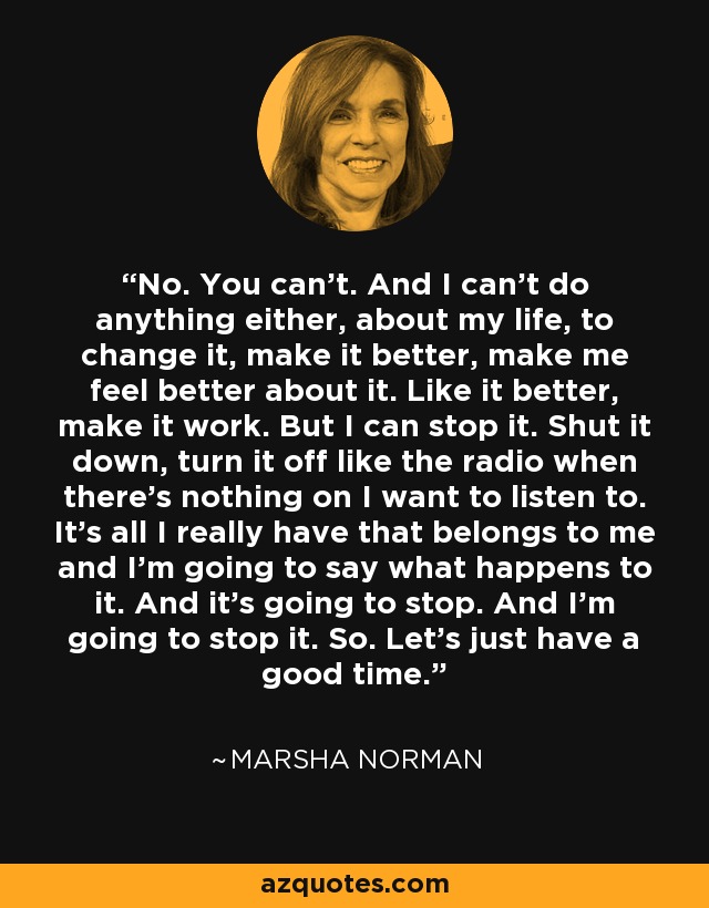 No. You can't. And I can't do anything either, about my life, to change it, make it better, make me feel better about it. Like it better, make it work. But I can stop it. Shut it down, turn it off like the radio when there's nothing on I want to listen to. It's all I really have that belongs to me and I'm going to say what happens to it. And it's going to stop. And I'm going to stop it. So. Let's just have a good time. - Marsha Norman