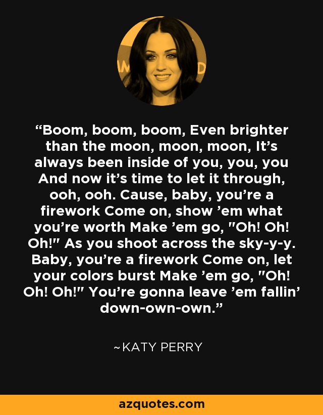 Boom, boom, boom, Even brighter than the moon, moon, moon, It's always been inside of you, you, you And now it's time to let it through, ooh, ooh. Cause, baby, you're a firework Come on, show 'em what you're worth Make 'em go, 