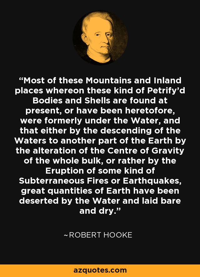 Most of these Mountains and Inland places whereon these kind of Petrify'd Bodies and Shells are found at present, or have been heretofore, were formerly under the Water, and that either by the descending of the Waters to another part of the Earth by the alteration of the Centre of Gravity of the whole bulk, or rather by the Eruption of some kind of Subterraneous Fires or Earthquakes, great quantities of Earth have been deserted by the Water and laid bare and dry. - Robert Hooke