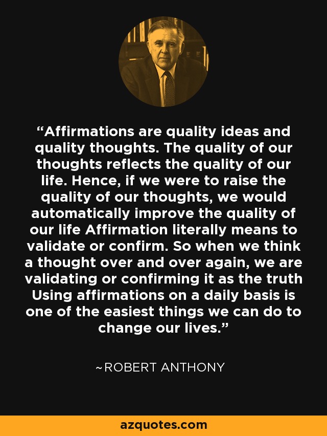 Affirmations are quality ideas and quality thoughts. The quality of our thoughts reflects the quality of our life. Hence, if we were to raise the quality of our thoughts, we would automatically improve the quality of our life Affirmation literally means to validate or confirm. So when we think a thought over and over again, we are validating or confirming it as the truth Using affirmations on a daily basis is one of the easiest things we can do to change our lives. - Robert Anthony