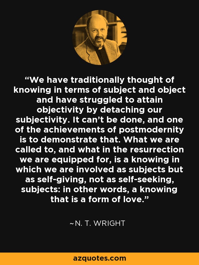 We have traditionally thought of knowing in terms of subject and object and have struggled to attain objectivity by detaching our subjectivity. It can't be done, and one of the achievements of postmodernity is to demonstrate that. What we are called to, and what in the resurrection we are equipped for, is a knowing in which we are involved as subjects but as self-giving, not as self-seeking, subjects: in other words, a knowing that is a form of love. - N. T. Wright