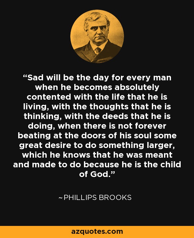 Sad will be the day for every man when he becomes absolutely contented with the life that he is living, with the thoughts that he is thinking, with the deeds that he is doing, when there is not forever beating at the doors of his soul some great desire to do something larger, which he knows that he was meant and made to do because he is the child of God. - Phillips Brooks