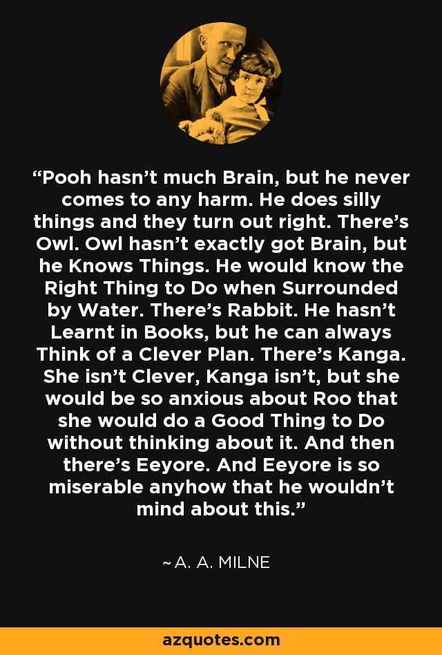 Pooh hasn't much Brain, but he never comes to any harm. He does silly things and they turn out right. There's Owl. Owl hasn't exactly got Brain, but he Knows Things. He would know the Right Thing to Do when Surrounded by Water. There's Rabbit. He hasn't Learnt in Books, but he can always Think of a Clever Plan. There's Kanga. She isn't Clever, Kanga isn't, but she would be so anxious about Roo that she would do a Good Thing to Do without thinking about it. And then there's Eeyore. And Eeyore is so miserable anyhow that he wouldn't mind about this. - A. A. Milne