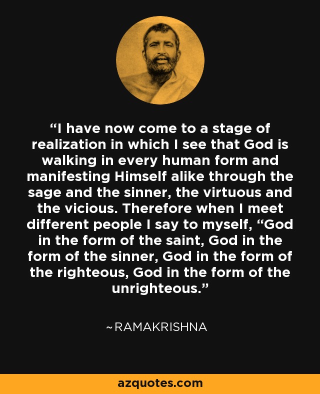 I have now come to a stage of realization in which I see that God is walking in every human form and manifesting Himself alike through the sage and the sinner, the virtuous and the vicious. Therefore when I meet different people I say to myself, “God in the form of the saint, God in the form of the sinner, God in the form of the righteous, God in the form of the unrighteous. - Ramakrishna