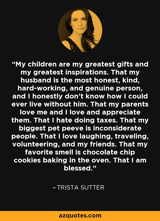 My children are my greatest gifts and my greatest inspirations. That my husband is the most honest, kind, hard-working, and genuine person, and I honestly don't know how I could ever live without him. That my parents love me and I love and appreciate them. That I hate doing taxes. That my biggest pet peeve is inconsiderate people. That I love laughing, traveling, volunteering, and my friends. That my favorite smell is chocolate chip cookies baking in the oven. That I am blessed. - Trista Sutter
