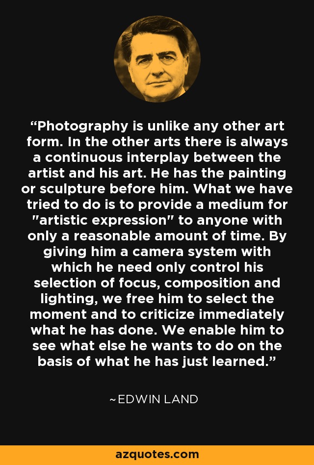 Photography is unlike any other art form. In the other arts there is always a continuous interplay between the artist and his art. He has the painting or sculpture before him. What we have tried to do is to provide a medium for 