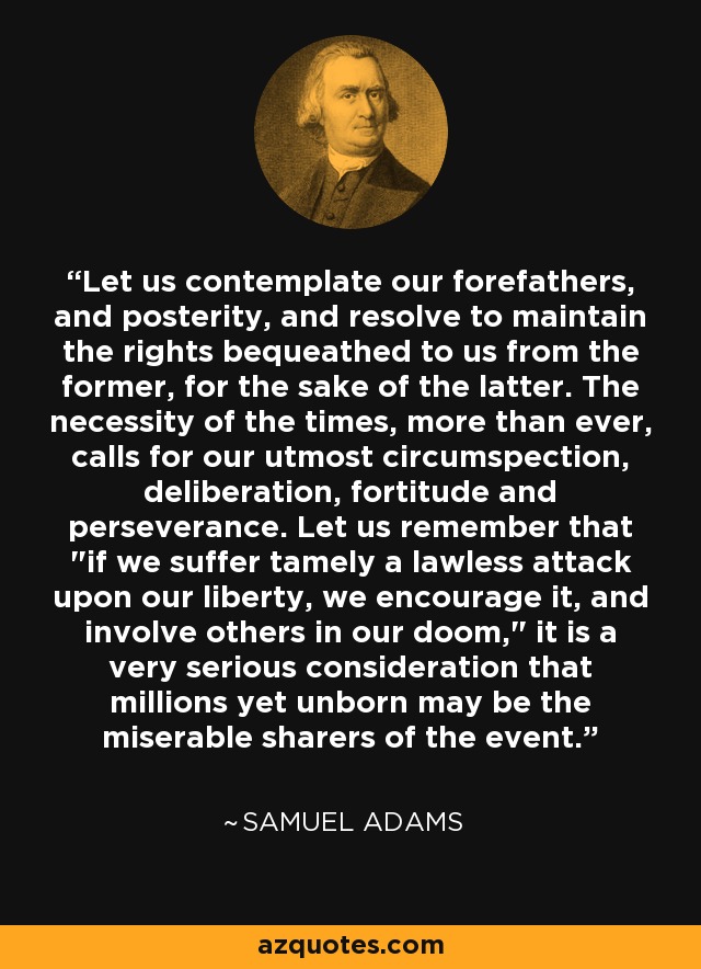 Let us contemplate our forefathers, and posterity, and resolve to maintain the rights bequeathed to us from the former, for the sake of the latter. The necessity of the times, more than ever, calls for our utmost circumspection, deliberation, fortitude and perseverance. Let us remember that 