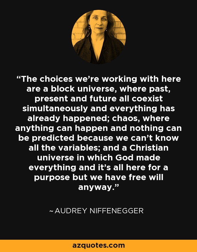 The choices we’re working with here are a block universe, where past, present and future all coexist simultaneously and everything has already happened; chaos, where anything can happen and nothing can be predicted because we can’t know all the variables; and a Christian universe in which God made everything and it’s all here for a purpose but we have free will anyway. - Audrey Niffenegger