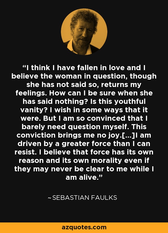 I think I have fallen in love and I believe the woman in question, though she has not said so, returns my feelings. How can I be sure when she has said nothing? Is this youthful vanity? I wish in some ways that it were. But I am so convinced that I barely need question myself. This conviction brings me no joy.[…]I am driven by a greater force than I can resist. I believe that force has its own reason and its own morality even if they may never be clear to me while I am alive. - Sebastian Faulks