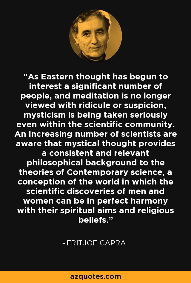 As Eastern thought has begun to interest a significant number of people, and meditation is no longer viewed with ridicule or suspicion, mysticism is being taken seriously even within the scientific community. An increasing number of scientists are aware that mystical thought provides a consistent and relevant philosophical background to the theories of Contemporary science, a conception of the world in which the scientific discoveries of men and women can be in perfect harmony with their spiritual aims and religious beliefs. - Fritjof Capra