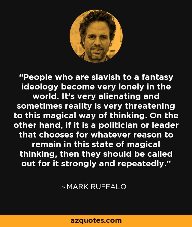 People who are slavish to a fantasy ideology become very lonely in the world. It's very alienating and sometimes reality is very threatening to this magical way of thinking. On the other hand, if it is a politician or leader that chooses for whatever reason to remain in this state of magical thinking, then they should be called out for it strongly and repeatedly. - Mark Ruffalo