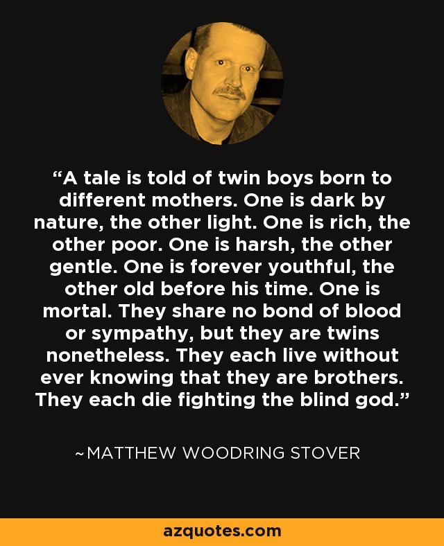 A tale is told of twin boys born to different mothers. One is dark by nature, the other light. One is rich, the other poor. One is harsh, the other gentle. One is forever youthful, the other old before his time. One is mortal. They share no bond of blood or sympathy, but they are twins nonetheless. They each live without ever knowing that they are brothers. They each die fighting the blind god. - Matthew Woodring Stover