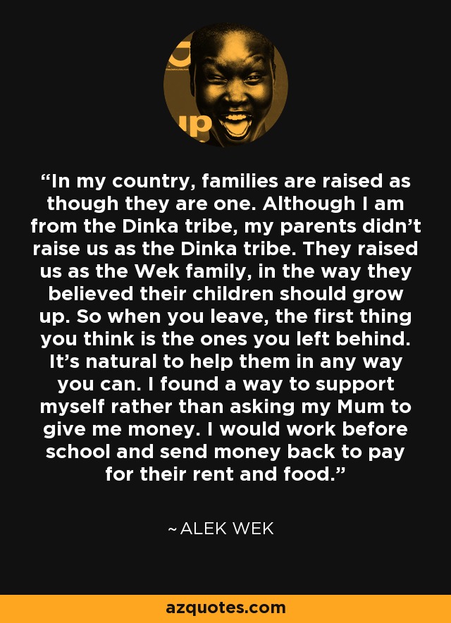 In my country, families are raised as though they are one. Although I am from the Dinka tribe, my parents didn't raise us as the Dinka tribe. They raised us as the Wek family, in the way they believed their children should grow up. So when you leave, the first thing you think is the ones you left behind. It's natural to help them in any way you can. I found a way to support myself rather than asking my Mum to give me money. I would work before school and send money back to pay for their rent and food. - Alek Wek