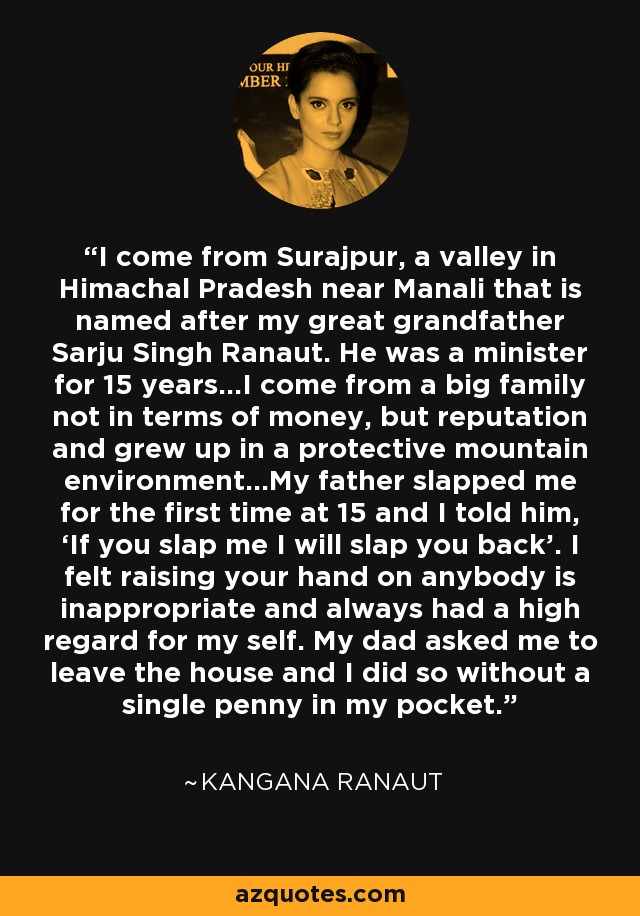 I come from Surajpur, a valley in Himachal Pradesh near Manali that is named after my great grandfather Sarju Singh Ranaut. He was a minister for 15 years…I come from a big family not in terms of money, but reputation and grew up in a protective mountain environment…My father slapped me for the first time at 15 and I told him, ‘If you slap me I will slap you back’. I felt raising your hand on anybody is inappropriate and always had a high regard for my self. My dad asked me to leave the house and I did so without a single penny in my pocket. - Kangana Ranaut