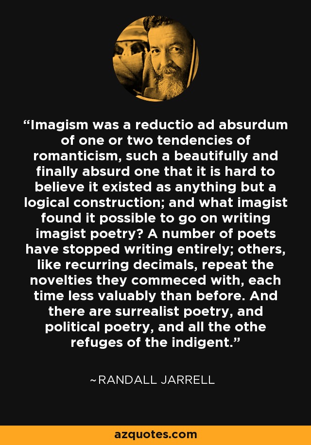 Imagism was a reductio ad absurdum of one or two tendencies of romanticism, such a beautifully and finally absurd one that it is hard to believe it existed as anything but a logical construction; and what imagist found it possible to go on writing imagist poetry? A number of poets have stopped writing entirely; others, like recurring decimals, repeat the novelties they commeced with, each time less valuably than before. And there are surrealist poetry, and political poetry, and all the othe refuges of the indigent. - Randall Jarrell