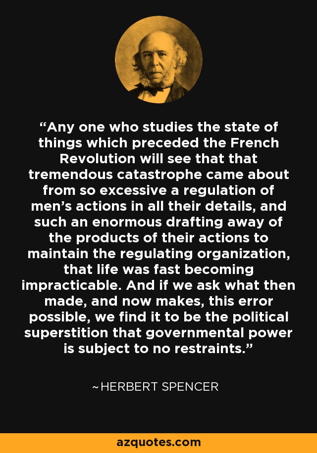 Any one who studies the state of things which preceded the French Revolution will see that that tremendous catastrophe came about from so excessive a regulation of men's actions in all their details, and such an enormous drafting away of the products of their actions to maintain the regulating organization, that life was fast becoming impracticable. And if we ask what then made, and now makes, this error possible, we find it to be the political superstition that governmental power is subject to no restraints. - Herbert Spencer