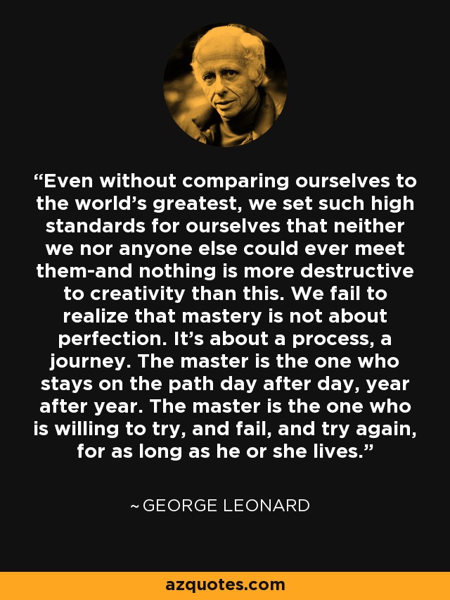 Even without comparing ourselves to the world's greatest, we set such high standards for ourselves that neither we nor anyone else could ever meet them-and nothing is more destructive to creativity than this. We fail to realize that mastery is not about perfection. It's about a process, a journey. The master is the one who stays on the path day after day, year after year. The master is the one who is willing to try, and fail, and try again, for as long as he or she lives. - George Leonard