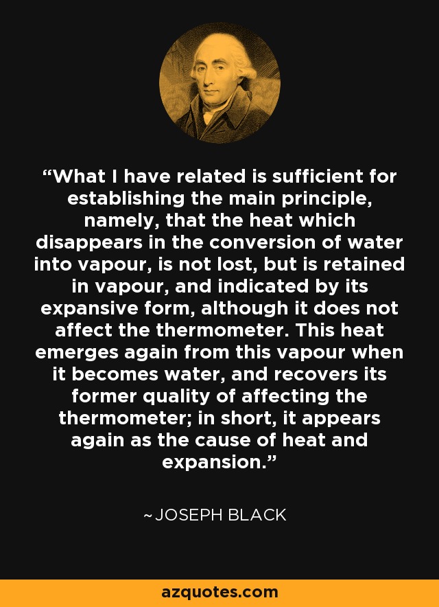 What I have related is sufficient for establishing the main principle, namely, that the heat which disappears in the conversion of water into vapour, is not lost, but is retained in vapour, and indicated by its expansive form, although it does not affect the thermometer. This heat emerges again from this vapour when it becomes water, and recovers its former quality of affecting the thermometer; in short, it appears again as the cause of heat and expansion. - Joseph Black