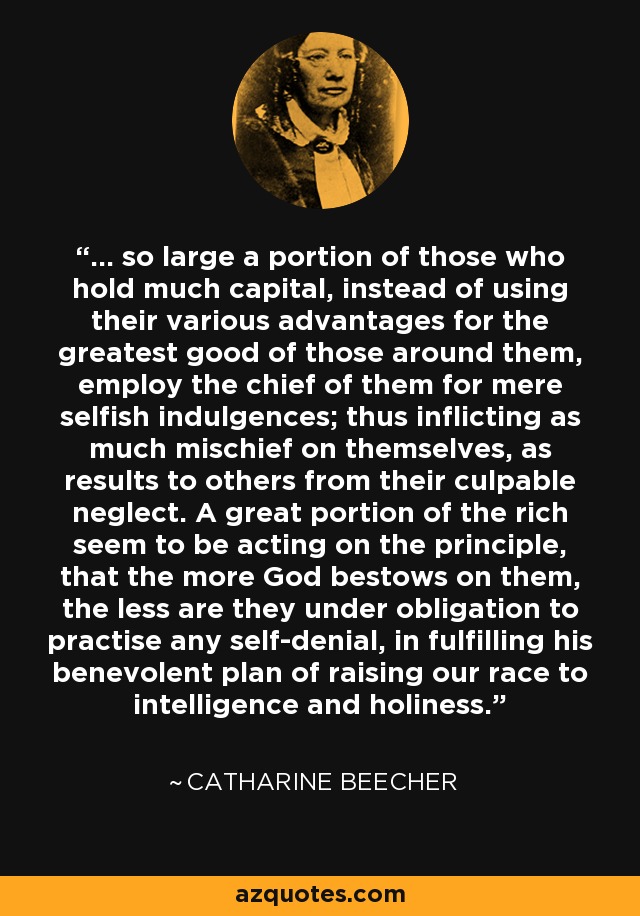 ... so large a portion of those who hold much capital, instead of using their various advantages for the greatest good of those around them, employ the chief of them for mere selfish indulgences; thus inflicting as much mischief on themselves, as results to others from their culpable neglect. A great portion of the rich seem to be acting on the principle, that the more God bestows on them, the less are they under obligation to practise any self-denial, in fulfilling his benevolent plan of raising our race to intelligence and holiness. - Catharine Beecher