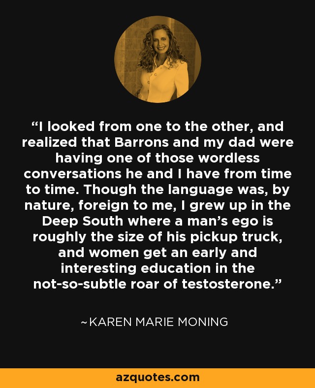 I looked from one to the other, and realized that Barrons and my dad were having one of those wordless conversations he and I have from time to time. Though the language was, by nature, foreign to me, I grew up in the Deep South where a man’s ego is roughly the size of his pickup truck, and women get an early and interesting education in the not-so-subtle roar of testosterone. - Karen Marie Moning