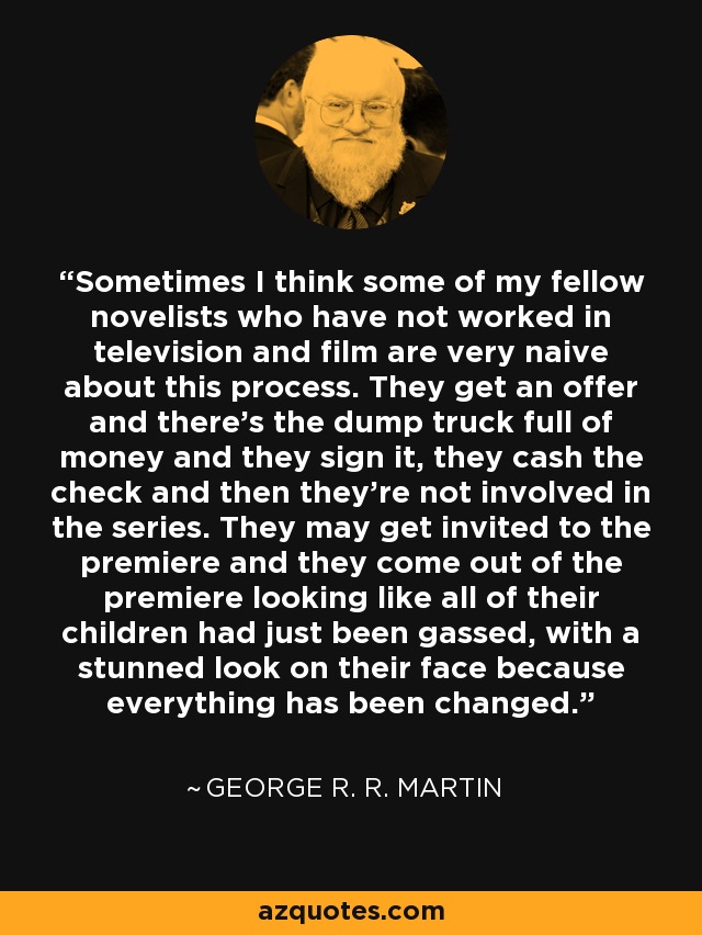 Sometimes I think some of my fellow novelists who have not worked in television and film are very naive about this process. They get an offer and there's the dump truck full of money and they sign it, they cash the check and then they're not involved in the series. They may get invited to the premiere and they come out of the premiere looking like all of their children had just been gassed, with a stunned look on their face because everything has been changed. - George R. R. Martin