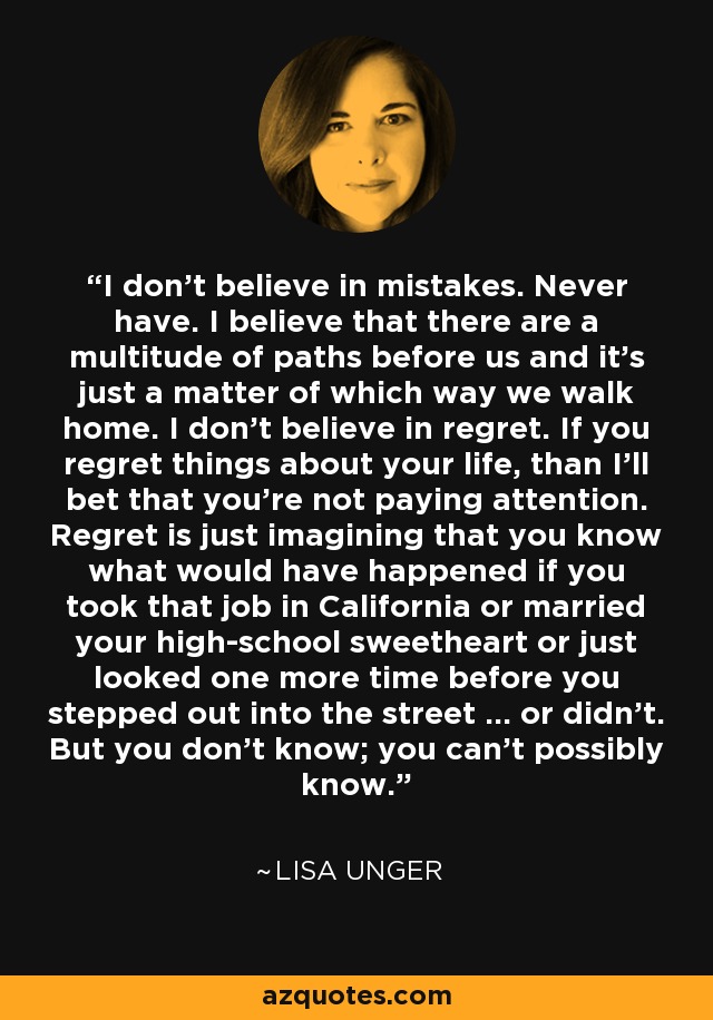 I don't believe in mistakes. Never have. I believe that there are a multitude of paths before us and it's just a matter of which way we walk home. I don't believe in regret. If you regret things about your life, than I'll bet that you're not paying attention. Regret is just imagining that you know what would have happened if you took that job in California or married your high-school sweetheart or just looked one more time before you stepped out into the street ... or didn't. But you don't know; you can't possibly know. - Lisa Unger