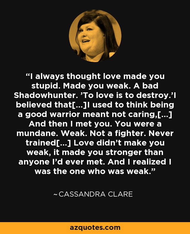 I always thought love made you stupid. Made you weak. A bad Shadowhunter. 'To love is to destroy.'I believed that[...]I used to think being a good warrior meant not caring,[...] And then I met you. You were a mundane. Weak. Not a fighter. Never trained[...] Love didn't make you weak, it made you stronger than anyone I'd ever met. And I realized I was the one who was weak. - Cassandra Clare