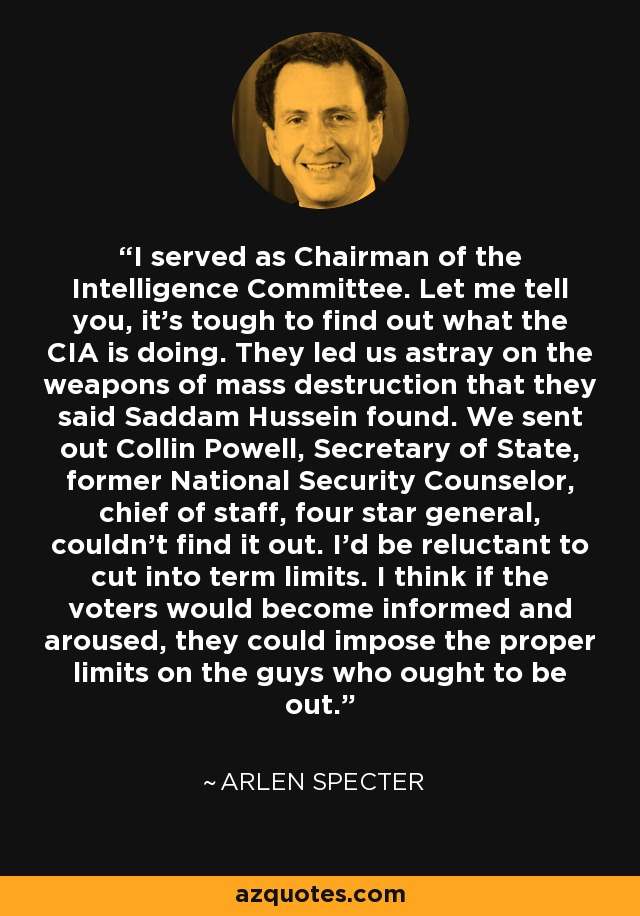 I served as Chairman of the Intelligence Committee. Let me tell you, it's tough to find out what the CIA is doing. They led us astray on the weapons of mass destruction that they said Saddam Hussein found. We sent out Collin Powell, Secretary of State, former National Security Counselor, chief of staff, four star general, couldn't find it out. I'd be reluctant to cut into term limits. I think if the voters would become informed and aroused, they could impose the proper limits on the guys who ought to be out. - Arlen Specter